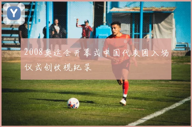 2008奥运会开幕式中国代表团入场仪式创收视纪录