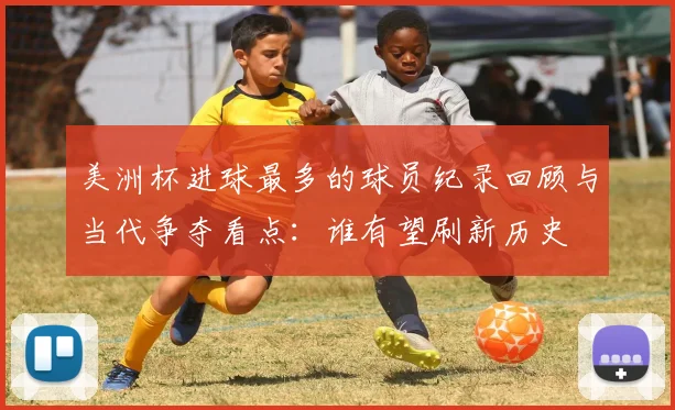 美洲杯进球最多的球员纪录回顾与当代争夺看点：谁有望刷新历史