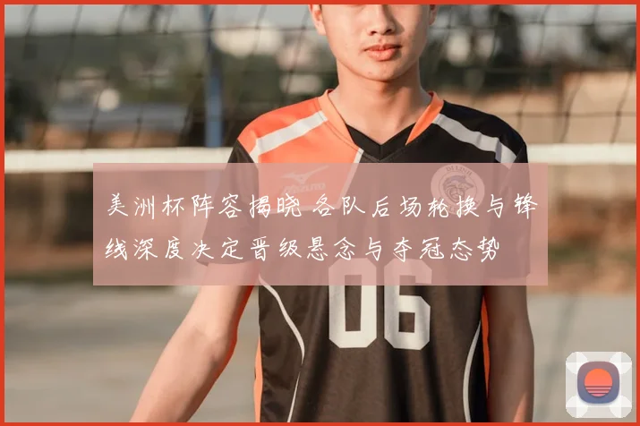 美洲杯阵容揭晓 各队后场轮换与锋线深度决定晋级悬念与夺冠态势