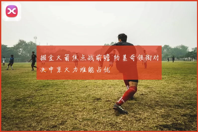 掘金火箭焦点战前瞻 约基奇领衔对决申京火力谁能占优