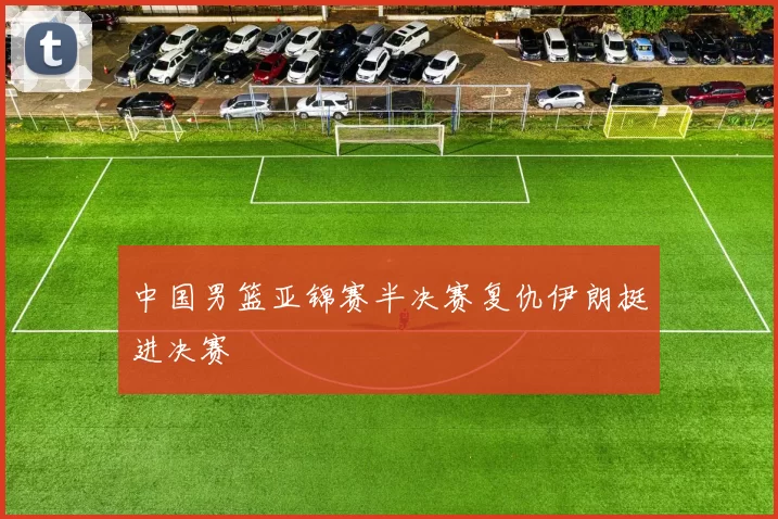 中国男篮亚锦赛半决赛复仇伊朗挺进决赛