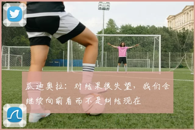 瓜迪奥拉：对结果很失望，我们会继续向前看而不是纠结现在