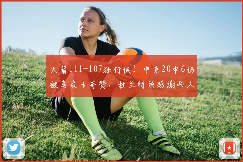 火箭111-107独行侠!申京20中6仍被乌度卡夸赞,杜兰特该感谢两人