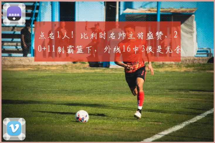 点名1人！比利时名帅主将盛赞，20+11制霸篮下，外线16中3很是无奈