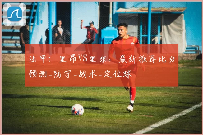 法甲:里昂VS里尔,最新推荐比分预测_防守_战术_定位球