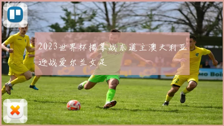 2023世界杯揭幕战东道主澳大利亚迎战爱尔兰女足