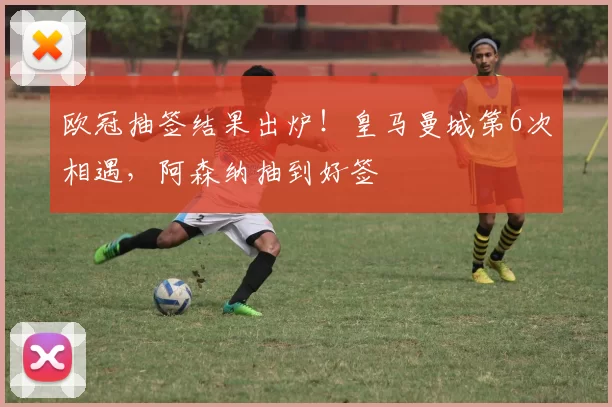 欧冠抽签结果出炉！皇马曼城第6次相遇，阿森纳抽到好签