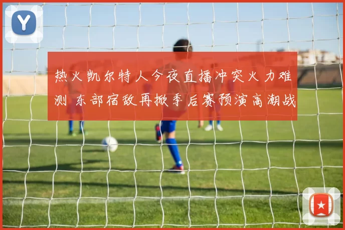 热火凯尔特人今夜直播冲突火力难测 东部宿敌再掀季后赛预演高潮战