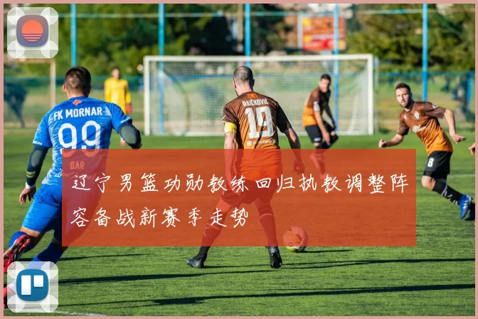 辽宁男篮功勋教练回归执教调整阵容备战新赛季走势