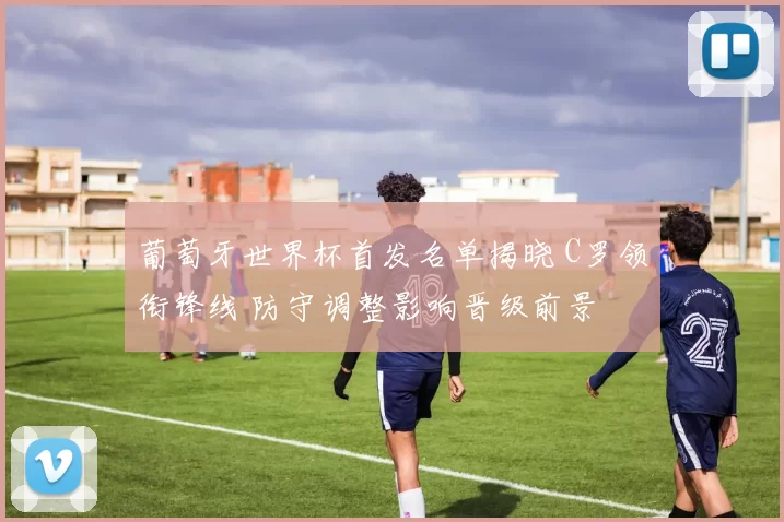 葡萄牙世界杯首发名单揭晓 C罗领衔锋线 防守调整影响晋级前景