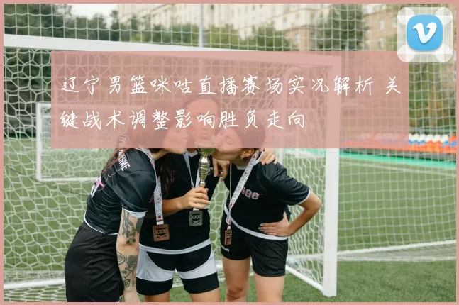 辽宁男篮咪咕直播赛场实况解析 关键战术调整影响胜负走向