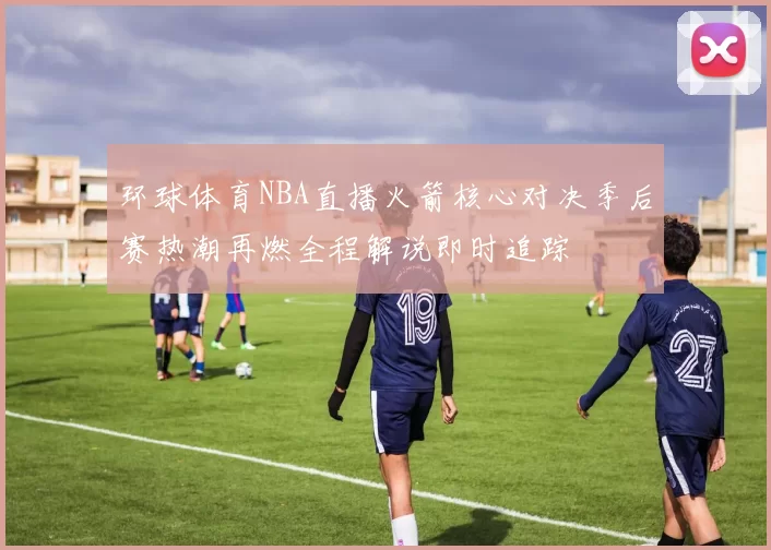 环球体育NBA直播火箭核心对决季后赛热潮再燃全程解说即时追踪