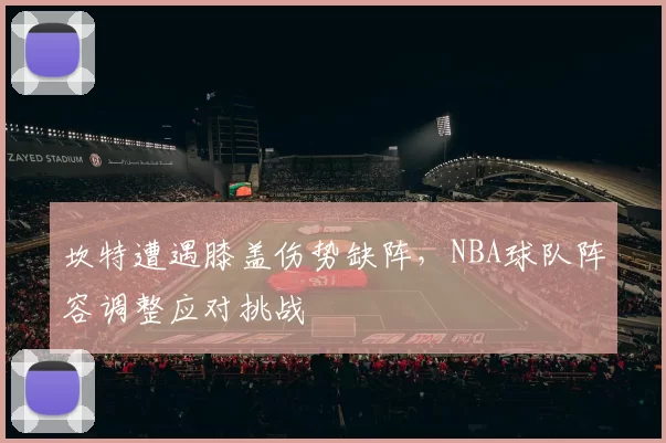 坎特遭遇膝盖伤势缺阵,NBA球队阵容调整应对挑战