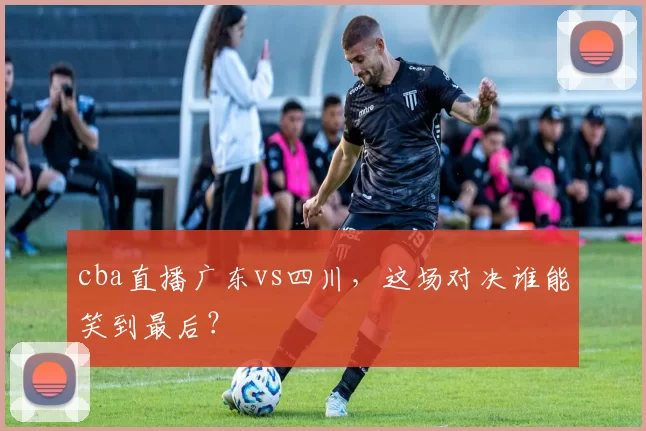 cba直播广东vs四川，这场对决谁能笑到最后？