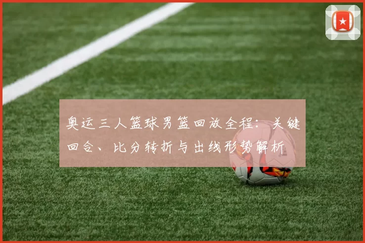 奥运三人篮球男篮回放全程:关键回合、比分转折与出线形势解析