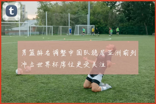 男篮排名调整中国队稳居亚洲前列冲击世界杯席位更受关注