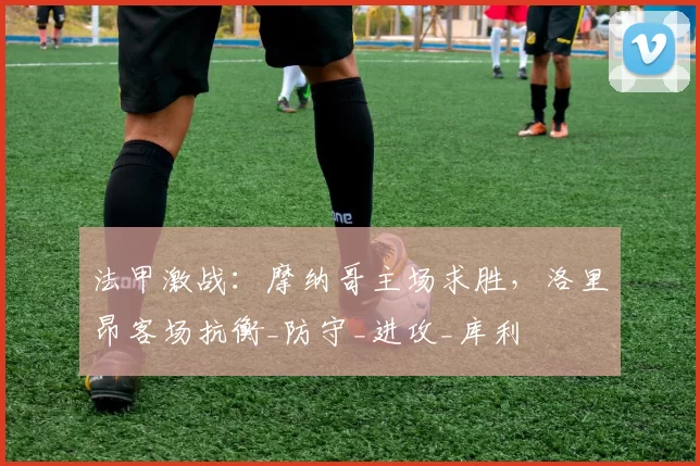 法甲激战：摩纳哥主场求胜，洛里昂客场抗衡_防守_进攻_库利