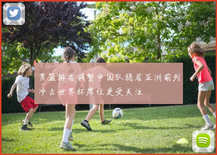 男篮排名调整中国队稳居亚洲前列冲击世界杯席位更受关注