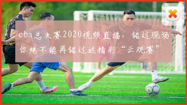 cba总决赛2020视频直播，错过现场你绝不能再错过这精彩“云观赛”！