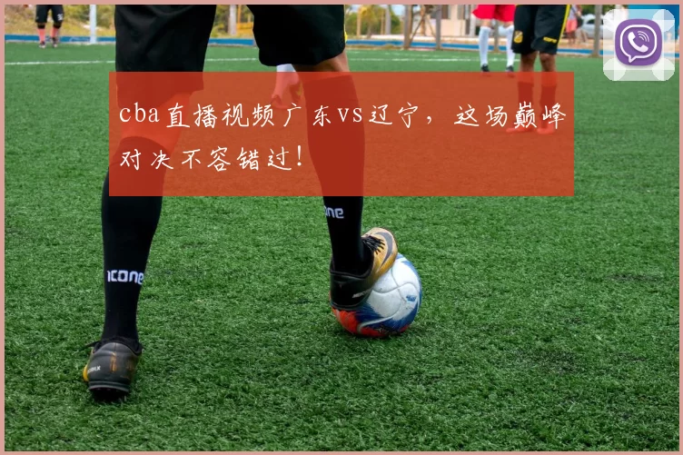 cba直播视频广东vs辽宁，这场巅峰对决不容错过！
