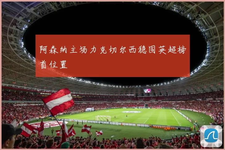 阿森纳主场力克切尔西稳固英超榜首位置