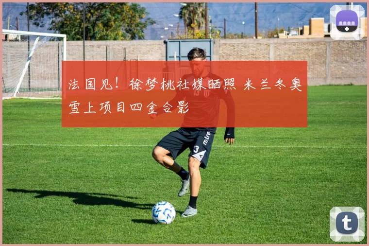 法国见!徐梦桃社媒晒照 米兰冬奥雪上项目四金合影