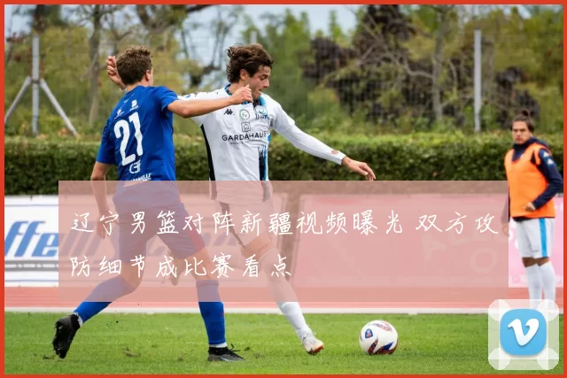 辽宁男篮对阵新疆视频曝光 双方攻防细节成比赛看点