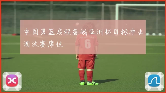 中国男篮启程备战亚洲杯目标冲击淘汰赛席位