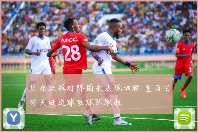 贝尔欧冠对阵国米表现回顾 皇马旧将关键进球助球队取胜